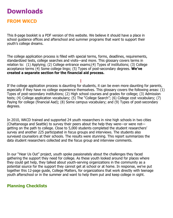 Downloads
FROM WKCD
Advice About College from Low-Income and First-Generation Students.PDF
This 8-page booklet is a PDF version of this website. We believe it should have a place in school guidance offices and afterschool and summer programs that want to support their youth’s college dreams.
Student Glossary of College Application Terms.PDF
The college application process is filled with special terms, forms, deadlines, requirements, standardized tests, college searches and visits—and more. This glossary covers terms in relation to:  (1) Applying; (2) College entrance exams;(4) Types of institutions; (3) College acceptance terms (4) Some college lingo; (5) Types of post-secondary degrees. We’ve created a separate section for the financial aid process.
College Terms for Parents (Spanish).PDF | College Terms for Parents (English).PDF
If the college application process is daunting for students, it can be even more daunting for parents, especially if they have no college experience themselves. This glossary covers the following areas: (1) Types of post-secondary institutions; (2) High school courses and grades for college; (3) Admission tests; (4) College application vocabulary; (5) The “College Search”; (6) College cost vocabulary; (7) Paying for college (financial Aad); (8) Some campus vocabulary; and (9) Types of post-secondary degrees.
Hear Us Out_Students Talk About Going to College.PDF 
In 2010, WKCD trained and supported 24 youth researchers in nine high schools in two cities (Chattanooga and Seattle) to survey their peers about the help they were—or were not—getting on the path to college. Close to 5,000 students completed the student researchers’ survey and another 225 participated in focus groups and interviews. The students also surveyed counselors at their schools. The results were stunning. This report summarizes the data student researchers collected and the focus group and interview comments.

College Matters_A Short Guide for Youth Advocates.PDF
In our “Hear Us Out” project, youth spoke passionately about the challenges they faced gathering the support they need for college. As these youth looked around for places where they could get help, they talked about youth-serving organizations in the community as a potential source for the support they cannot get at school or at home. In response, we’ve put together this 12-page guide, College Matters, for organizations that work directly with teenage youth afterschool or in the summer and want to help them put and keep college in sight.

Planning Checklists
Grade 9 Checklist.PDF      Grade 10 Checklist.PDF       
Grade 11 Checklist.PDF    Grade 12 Checklist.PDF

Stoking students’ college motivation: Inspiring quotes and books.PDF






