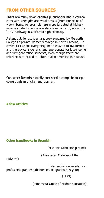 FROM OTHER SOURCES
There are many downloadable publications about college, each with strengths and weaknesses (from our point of view). Some, for example, are more targeted at higher-income students; some are state-specific (e.g., about the “A-G” pathway in California high schools).
A standout, for us, is a handbook prepared by Meredith College (a private women’s college in North Carolina). It covers just about everything, in an easy to follow format--and the advice is generic, and appropriate for low-income and first-generation students, even though there are references to Meredith. There’s also a version in Spanish.
Meredith College toolkit (English).PDF
Meredith College toolkit (Spanish).PDF
Consumer Reports recently published a complete college-going guide in English and Spanish.
Find the Best Colleges for You.PDF
Encuentra La Mejor Universidad Para Ti.PDF
A few articles
Advising Undocumented Students.PDF
College Cost Scorecard (USDOE).PDF
Why Algebra Is So Important.PDF
Why GPA Matters When It Comes to Athletic Scholarships.PDF

Other handbooks in Spanish

Destino Universitario.PDF (Hispanic Scholarship Fund)

Guia Para Padres.PDF (Associated Colleges of the Midwest)

Manual KnowHow2GO.PDF (Planeación universitaria y profesional para estudiantes en los grados 8, 9 y 10)
Preparate Para La Universidad.PDF (TERI)
Si Se Puede.PDF (Minnesota Office of Higher Education)










